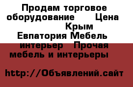 Продам торговое оборудование!!! › Цена ­ 70 000 - Крым, Евпатория Мебель, интерьер » Прочая мебель и интерьеры   